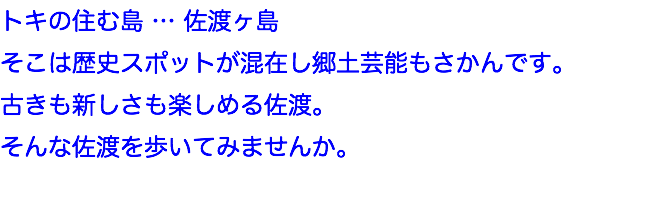 トキの住む島 … 佐渡ヶ島
そこは歴史スポットが混在し郷土芸能もさかんです。
古きも新しさも楽しめる佐渡。
そんな佐渡を歩いてみませんか。